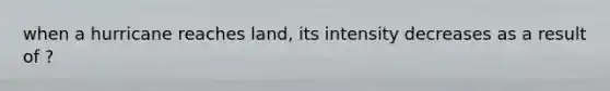 when a hurricane reaches land, its intensity decreases as a result of ?