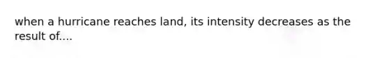 when a hurricane reaches land, its intensity decreases as the result of....