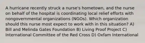 A hurricane recently struck a nurse's hometown, and the nurse on behalf of the hospital is coordinating local relief efforts with nongovernmental organizations (NGOs). Which organization should this nurse most expect to work with in this situation? A) Bill and Melinda Gates Foundation B) Living Proof Project C) International Committee of the Red Cross D) Oxfam International