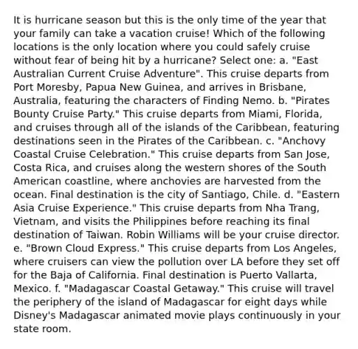 It is hurricane season but this is the only time of the year that your family can take a vacation cruise! Which of the following locations is the only location where you could safely cruise without fear of being hit by a hurricane? Select one: a. "East Australian Current Cruise Adventure". This cruise departs from Port Moresby, Papua New Guinea, and arrives in Brisbane, Australia, featuring the characters of Finding Nemo. b. "Pirates Bounty Cruise Party." This cruise departs from Miami, Florida, and cruises through all of the islands of the Caribbean, featuring destinations seen in the Pirates of the Caribbean. c. "Anchovy Coastal Cruise Celebration." This cruise departs from San Jose, Costa Rica, and cruises along the western shores of the South American coastline, where anchovies are harvested from the ocean. Final destination is the city of Santiago, Chile. d. "Eastern Asia Cruise Experience." This cruise departs from Nha Trang, Vietnam, and visits the Philippines before reaching its final destination of Taiwan. Robin Williams will be your cruise director. e. "Brown Cloud Express." This cruise departs from Los Angeles, where cruisers can view the pollution over LA before they set off for the Baja of California. Final destination is Puerto Vallarta, Mexico. f. "Madagascar Coastal Getaway." This cruise will travel the periphery of the island of Madagascar for eight days while Disney's Madagascar animated movie plays continuously in your state room.