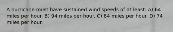 A hurricane must have sustained wind speeds of at least: A) 64 miles per hour. B) 94 miles per hour. C) 84 miles per hour. D) 74 miles per hour.