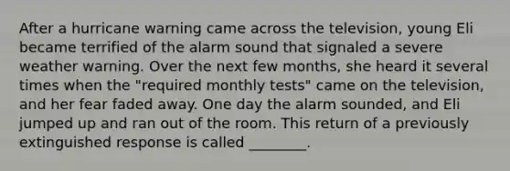 After a hurricane warning came across the television, young Eli became terrified of the alarm sound that signaled a severe weather warning. Over the next few months, she heard it several times when the "required monthly tests" came on the television, and her fear faded away. One day the alarm sounded, and Eli jumped up and ran out of the room. This return of a previously extinguished response is called ________.