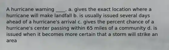 A hurricane warning ____. a. gives the exact location where a hurricane will make landfall b. is usually issued several days ahead of a hurricane's arrival c. gives the percent chance of a hurricane's center passing within 65 miles of a community d. is issued when it becomes more certain that a storm will strike an area