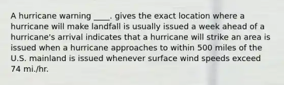 A hurricane warning ____. gives the exact location where a hurricane will make landfall is usually issued a week ahead of a hurricane's arrival indicates that a hurricane will strike an area is issued when a hurricane approaches to within 500 miles of the U.S. mainland is issued whenever surface wind speeds exceed 74 mi./hr.