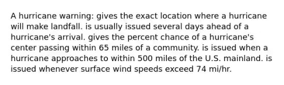 A hurricane warning: gives the exact location where a hurricane will make landfall. is usually issued several days ahead of a hurricane's arrival. gives the percent chance of a hurricane's center passing within 65 miles of a community. is issued when a hurricane approaches to within 500 miles of the U.S. mainland. is issued whenever surface wind speeds exceed 74 mi/hr.