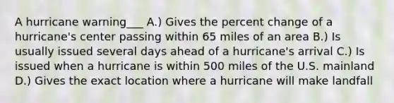 A hurricane warning___ A.) Gives the percent change of a hurricane's center passing within 65 miles of an area B.) Is usually issued several days ahead of a hurricane's arrival C.) Is issued when a hurricane is within 500 miles of the U.S. mainland D.) Gives the exact location where a hurricane will make landfall