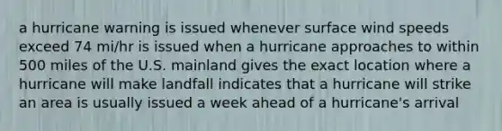 a hurricane warning ​is issued whenever surface wind speeds exceed 74 mi/hr ​is issued when a hurricane approaches to within 500 miles of the U.S. mainland ​gives the exact location where a hurricane will make landfall indicates that a hurricane will strike an area ​is usually issued a week ahead of a hurricane's arrival