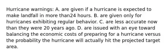 Hurricane warnings: A. are given if a hurricane is expected to make landfall in more than24 hours. B. are given only for hurricanes exhibiting regular behavior. C. are less accurate now than they were 20 years ago. D. are issued with an eye toward balancing the economic costs of preparing for a hurricane versus the probability the hurricane will actually hit the projected target area.