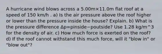 A hurricane wind blows across a 5.00m×11.0m flat roof at a speed of 150 km/h . a) Is the air pressure above the roof higher or lower than the pressure inside the house? Explain. b) What is the pressure difference Δp=pinside−poutside? Use 1.28 kg/m^3 for the density of air. c) How much force is exerted on the roof? d) If the roof cannot withstand this much force, will it "blow in" or "blow out"?