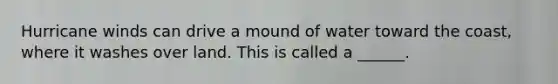 Hurricane winds can drive a mound of water toward the coast, where it washes over land. This is called a ______.