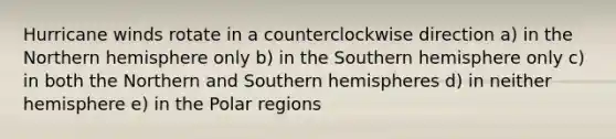 Hurricane winds rotate in a counterclockwise direction a) in the Northern hemisphere only b) in the Southern hemisphere only c) in both the Northern and Southern hemispheres d) in neither hemisphere e) in the Polar regions