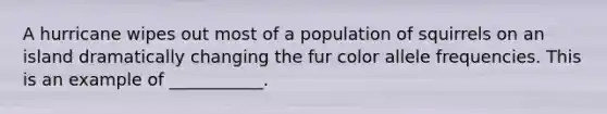 A hurricane wipes out most of a population of squirrels on an island dramatically changing the fur color allele frequencies. This is an example of ___________.