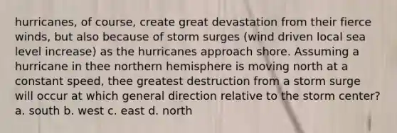 hurricanes, of course, create great devastation from their fierce winds, but also because of storm surges (wind driven local sea level increase) as the hurricanes approach shore. Assuming a hurricane in thee northern hemisphere is moving north at a constant speed, thee greatest destruction from a storm surge will occur at which general direction relative to the storm center? a. south b. west c. east d. north