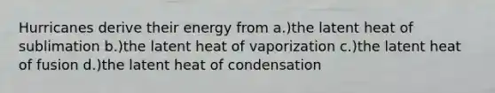 Hurricanes derive their energy from a.)the latent heat of sublimation b.)the latent heat of vaporization c.)the latent heat of fusion d.)the latent heat of condensation