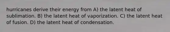 hurricanes derive their energy from A) the latent heat of sublimation. B) the latent heat of vaporization. C) the latent heat of fusion. D) the latent heat of condensation.