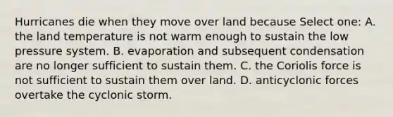 Hurricanes die when they move over land because Select one: A. the land temperature is not warm enough to sustain the low pressure system. B. evaporation and subsequent condensation are no longer sufficient to sustain them. C. the Coriolis force is not sufficient to sustain them over land. D. anticyclonic forces overtake the cyclonic storm.