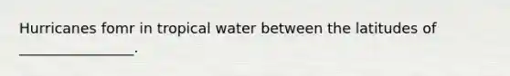 Hurricanes fomr in tropical water between the latitudes of ________________.