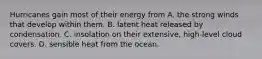 Hurricanes gain most of their energy from A. the strong winds that develop within them. B. latent heat released by condensation. C. insolation on their extensive, high-level cloud covers. D. sensible heat from the ocean.