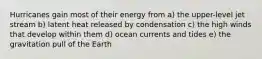 Hurricanes gain most of their energy from a) the upper-level jet stream b) latent heat released by condensation c) the high winds that develop within them d) ocean currents and tides e) the gravitation pull of the Earth