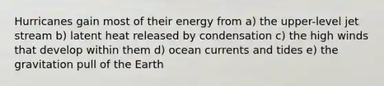 Hurricanes gain most of their energy from a) the upper-level jet stream b) latent heat released by condensation c) the high winds that develop within them d) ocean currents and tides e) the gravitation pull of the Earth