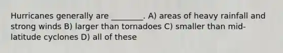 Hurricanes generally are ________. A) areas of heavy rainfall and strong winds B) larger than tornadoes C) smaller than mid-latitude cyclones D) all of these