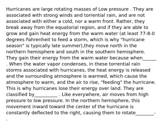 Hurricanes are large rotating masses of Low pressure . They are associated with strong winds and torrential rain, and are not associated with either a cold, nor a warm front. Rather, they break away from the equatorial region, and if they are able to grow and gain heat energy from the warm water (at least 77-8-0 degrees Fahrenheit to feed a storm, which is why "hurricane season" is typically late summer),they move north in the northern hemisphere and south in the southern hemisphere. They gain their energy from the warm water because when______ . When the water vapor condenses, in these torrential rain storms associated with hurricanes, the heat energy is released and the surrounding atmosphere is warmed, which cause the atmosphere to warm, and the air to rise, "feeding" the hurricane. This is why hurricanes lose their energy over land. They are classified by__________ . Like everywhere, air moves from high pressure to low pressure. In the northern hemisphere, this movement inward toward the center of the hurricane is constantly deflected to the right, causing them to rotate________- .