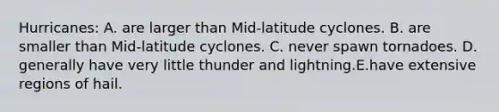 Hurricanes: A. are larger than Mid-latitude cyclones. B. are smaller than Mid-latitude cyclones. C. never spawn tornadoes. D. generally have very little thunder and lightning.E.have extensive regions of hail.