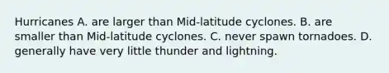 Hurricanes A. are larger than Mid-latitude cyclones. B. are smaller than Mid-latitude cyclones. C. never spawn tornadoes. D. generally have very little thunder and lightning.