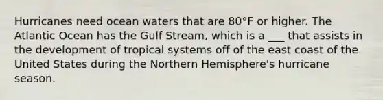 Hurricanes need ocean waters that are 80°F or higher. The Atlantic Ocean has the Gulf Stream, which is a ___ that assists in the development of tropical systems off of the east coast of the United States during the Northern Hemisphere's hurricane season.