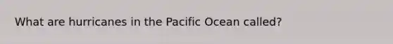 What are hurricanes in the Pacific Ocean called?