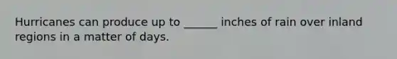 Hurricanes can produce up to ______ inches of rain over inland regions in a matter of days.