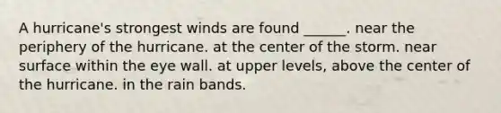 A hurricane's strongest winds are found ______. near the periphery of the hurricane. at the center of the storm. near surface within the eye wall. at upper levels, above the center of the hurricane. in the rain bands.