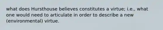 what does Hursthouse believes constitutes a virtue; i.e., what one would need to articulate in order to describe a new (environmental) virtue.