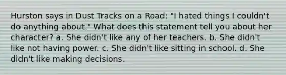 Hurston says in Dust Tracks on a Road: "I hated things I couldn't do anything about." What does this statement tell you about her character? a. She didn't like any of her teachers. b. She didn't like not having power. c. She didn't like sitting in school. d. She didn't like making decisions.