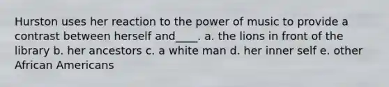 Hurston uses her reaction to the power of music to provide a contrast between herself and____. a. the lions in front of the library b. her ancestors c. a white man d. her inner self e. other African Americans