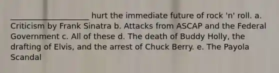 ____________________ hurt the immediate future of rock 'n' roll. a. Criticism by Frank Sinatra b. Attacks from ASCAP and the Federal Government c. All of these d. The death of Buddy Holly, the drafting of Elvis, and the arrest of Chuck Berry. e. The Payola Scandal