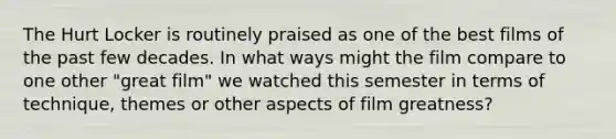 The Hurt Locker is routinely praised as one of the best films of the past few decades. In what ways might the film compare to one other "great film" we watched this semester in terms of technique, themes or other aspects of film greatness?