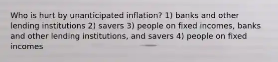 Who is hurt by unanticipated inflation? 1) banks and other lending institutions 2) savers 3) people on fixed incomes, banks and other lending institutions, and savers 4) people on fixed incomes