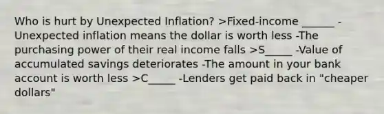 Who is hurt by Unexpected Inflation? >Fixed-income ______ -Unexpected inflation means the dollar is worth less -The purchasing power of their real income falls >S_____ -Value of accumulated savings deteriorates -The amount in your bank account is worth less >C_____ -Lenders get paid back in "cheaper dollars"