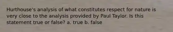 Hurthouse's analysis of what constitutes respect for nature is very close to the analysis provided by Paul Taylor. Is this statement true or false? a. true b. false