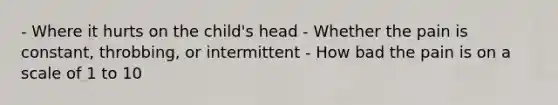 - Where it hurts on the child's head - Whether the pain is constant, throbbing, or intermittent - How bad the pain is on a scale of 1 to 10