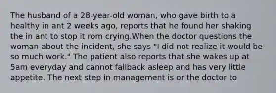 The husband of a 28-year-old woman, who gave birth to a healthy in ant 2 weeks ago, reports that he found her shaking the in ant to stop it rom crying.When the doctor questions the woman about the incident, she says "I did not realize it would be so much work." The patient also reports that she wakes up at 5am everyday and cannot fallback asleep and has very little appetite. The next step in management is or the doctor to