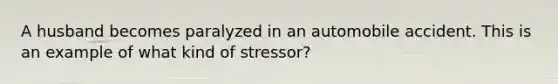 A husband becomes paralyzed in an automobile accident. This is an example of what kind of stressor?