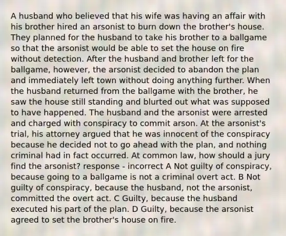 A husband who believed that his wife was having an affair with his brother hired an arsonist to burn down the brother's house. They planned for the husband to take his brother to a ballgame so that the arsonist would be able to set the house on fire without detection. After the husband and brother left for the ballgame, however, the arsonist decided to abandon the plan and immediately left town without doing anything further. When the husband returned from the ballgame with the brother, he saw the house still standing and blurted out what was supposed to have happened. The husband and the arsonist were arrested and charged with conspiracy to commit arson. At the arsonist's trial, his attorney argued that he was innocent of the conspiracy because he decided not to go ahead with the plan, and nothing criminal had in fact occurred. At common law, how should a jury find the arsonist? response - incorrect A Not guilty of conspiracy, because going to a ballgame is not a criminal overt act. B Not guilty of conspiracy, because the husband, not the arsonist, committed the overt act. C Guilty, because the husband executed his part of the plan. D Guilty, because the arsonist agreed to set the brother's house on fire.