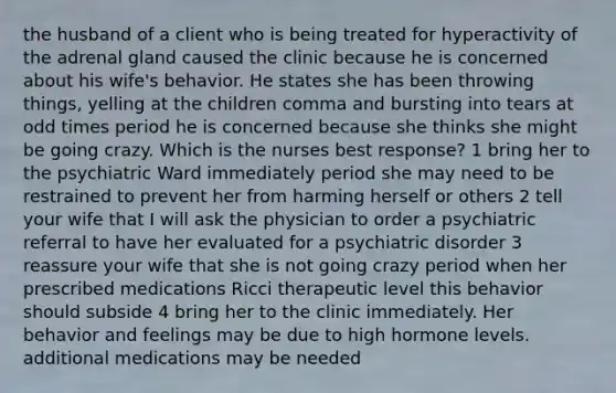 the husband of a client who is being treated for hyperactivity of the adrenal gland caused the clinic because he is concerned about his wife's behavior. He states she has been throwing things, yelling at the children comma and bursting into tears at odd times period he is concerned because she thinks she might be going crazy. Which is the nurses best response? 1 bring her to the psychiatric Ward immediately period she may need to be restrained to prevent her from harming herself or others 2 tell your wife that I will ask the physician to order a psychiatric referral to have her evaluated for a psychiatric disorder 3 reassure your wife that she is not going crazy period when her prescribed medications Ricci therapeutic level this behavior should subside 4 bring her to the clinic immediately. Her behavior and feelings may be due to high hormone levels. additional medications may be needed