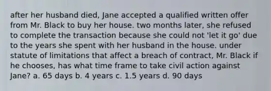 after her husband died, Jane accepted a qualified written offer from Mr. Black to buy her house. two months later, she refused to complete the transaction because she could not 'let it go' due to the years she spent with her husband in the house. under statute of limitations that affect a breach of contract, Mr. Black if he chooses, has what time frame to take civil action against Jane? a. 65 days b. 4 years c. 1.5 years d. 90 days