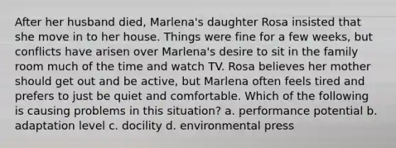 After her husband died, Marlena's daughter Rosa insisted that she move in to her house. Things were fine for a few weeks, but conflicts have arisen over Marlena's desire to sit in the family room much of the time and watch TV. Rosa believes her mother should get out and be active, but Marlena often feels tired and prefers to just be quiet and comfortable. Which of the following is causing problems in this situation? a. performance potential b. adaptation level c. docility d. environmental press