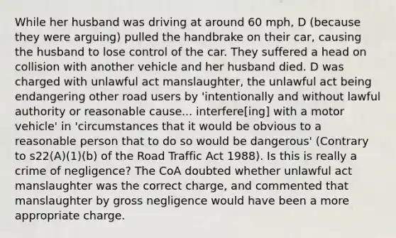 While her husband was driving at around 60 mph, D (because they were arguing) pulled the handbrake on their car, causing the husband to lose control of the car. They suffered a head on collision with another vehicle and her husband died. D was charged with unlawful act manslaughter, the unlawful act being endangering other road users by 'intentionally and without lawful authority or reasonable cause... interfere[ing] with a motor vehicle' in 'circumstances that it would be obvious to a reasonable person that to do so would be dangerous' (Contrary to s22(A)(1)(b) of the Road Traffic Act 1988). Is this is really a crime of negligence? The CoA doubted whether unlawful act manslaughter was the correct charge, and commented that manslaughter by gross negligence would have been a more appropriate charge.