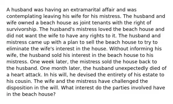 A husband was having an extramarital affair and was contemplating leaving his wife for his mistress. The husband and wife owned a beach house as joint tenants with the right of survivorship. The husband's mistress loved the beach house and did not want the wife to have any rights to it. The husband and mistress came up with a plan to sell the beach house to try to eliminate the wife's interest in the house. Without informing his wife, the husband sold his interest in the beach house to his mistress. One week later, the mistress sold the house back to the husband. One month later, the husband unexpectedly died of a heart attack. In his will, he devised the entirety of his estate to his cousin. The wife and the mistress have challenged the disposition in the will. What interest do the parties involved have in the beach house?