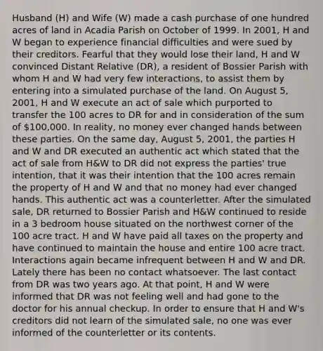 Husband (H) and Wife (W) made a cash purchase of one hundred acres of land in Acadia Parish on October of 1999. In 2001, H and W began to experience financial difficulties and were sued by their creditors. Fearful that they would lose their land, H and W convinced Distant Relative (DR), a resident of Bossier Parish with whom H and W had very few interactions, to assist them by entering into a simulated purchase of the land. On August 5, 2001, H and W execute an act of sale which purported to transfer the 100 acres to DR for and in consideration of the sum of 100,000. In reality, no money ever changed hands between these parties. On the same day, August 5, 2001, the parties H and W and DR executed an authentic act which stated that the act of sale from H&W to DR did not express the parties' true intention, that it was their intention that the 100 acres remain the property of H and W and that no money had ever changed hands. This authentic act was a counterletter. After the simulated sale, DR returned to Bossier Parish and H&W continued to reside in a 3 bedroom house situated on the northwest corner of the 100 acre tract. H and W have paid all taxes on the property and have continued to maintain the house and entire 100 acre tract. Interactions again became infrequent between H and W and DR. Lately there has been no contact whatsoever. The last contact from DR was two years ago. At that point, H and W were informed that DR was not feeling well and had gone to the doctor for his annual checkup. In order to ensure that H and W's creditors did not learn of the simulated sale, no one was ever informed of the counterletter or its contents.